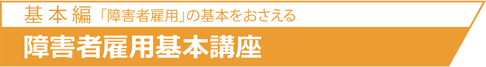 基 本 篇「障害者雇用」の基本をおさえる基 本 篇「障害者雇用」の基本をおさえる